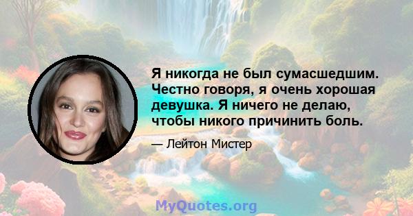 Я никогда не был сумасшедшим. Честно говоря, я очень хорошая девушка. Я ничего не делаю, чтобы никого причинить боль.