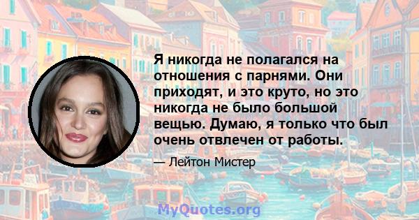 Я никогда не полагался на отношения с парнями. Они приходят, и это круто, но это никогда не было большой вещью. Думаю, я только что был очень отвлечен от работы.