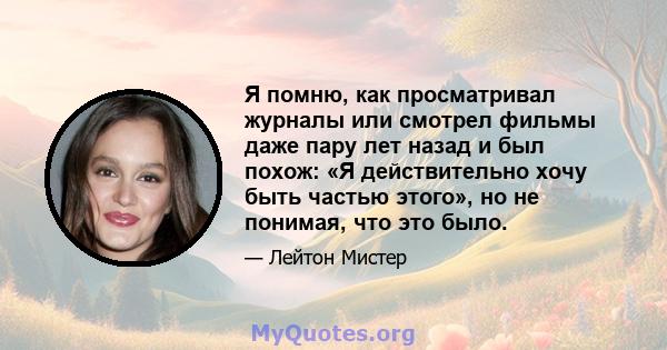 Я помню, как просматривал журналы или смотрел фильмы даже пару лет назад и был похож: «Я действительно хочу быть частью этого», но не понимая, что это было.