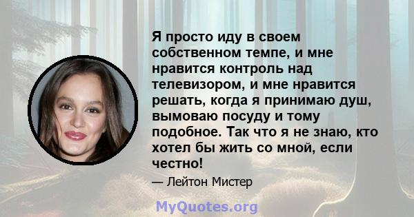 Я просто иду в своем собственном темпе, и мне нравится контроль над телевизором, и мне нравится решать, когда я принимаю душ, вымоваю посуду и тому подобное. Так что я не знаю, кто хотел бы жить со мной, если честно!