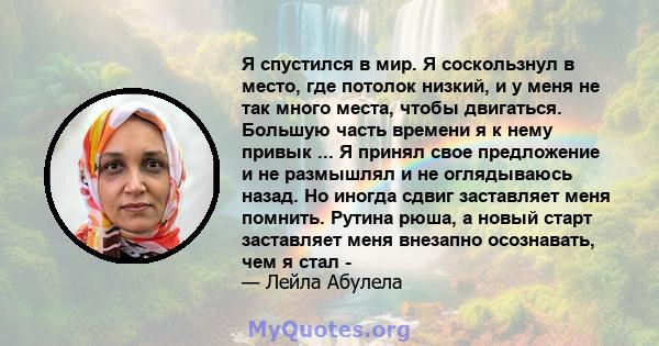 Я спустился в мир. Я соскользнул в место, где потолок низкий, и у меня не так много места, чтобы двигаться. Большую часть времени я к нему привык ... Я принял свое предложение и не размышлял и не оглядываюсь назад. Но