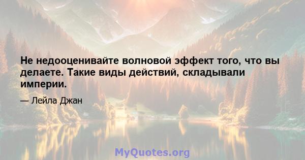 Не недооценивайте волновой эффект того, что вы делаете. Такие виды действий, складывали империи.