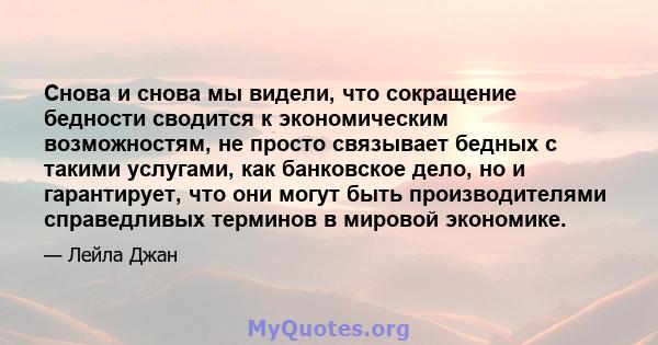 Снова и снова мы видели, что сокращение бедности сводится к экономическим возможностям, не просто связывает бедных с такими услугами, как банковское дело, но и гарантирует, что они могут быть производителями