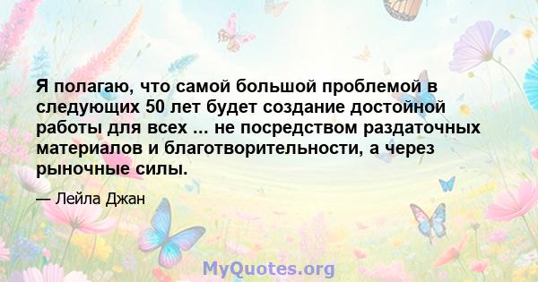 Я полагаю, что самой большой проблемой в следующих 50 лет будет создание достойной работы для всех ... не посредством раздаточных материалов и благотворительности, а через рыночные силы.