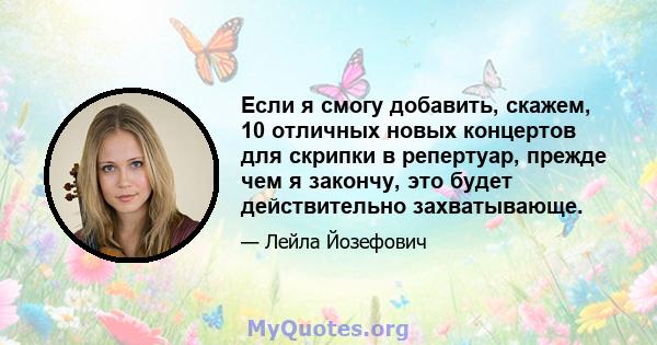 Если я смогу добавить, скажем, 10 отличных новых концертов для скрипки в репертуар, прежде чем я закончу, это будет действительно захватывающе.