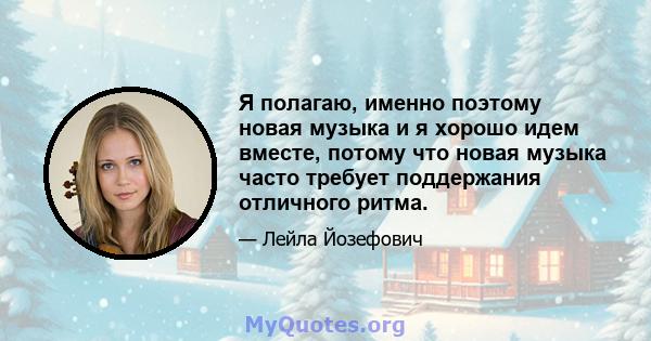 Я полагаю, именно поэтому новая музыка и я хорошо идем вместе, потому что новая музыка часто требует поддержания отличного ритма.