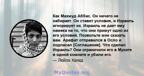 Как Махмуд Аббас. Он ничего не набирает. Он ставит условия, и Израиль игнорирует их. Израиль не дает ему намека на то, что они примут одно из его условий. Позвольте мне сказать вам. Арафат отправился в Осло и подписал