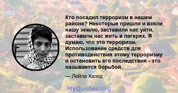 Кто посадил терроризм в нашем районе? Некоторые пришли и взяли нашу землю, заставили нас уйти, заставили нас жить в лагерях. Я думаю, что это терроризм. Использование средств для противодействия этому терроризму и