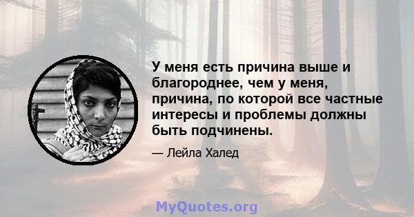 У меня есть причина выше и благороднее, чем у меня, причина, по которой все частные интересы и проблемы должны быть подчинены.