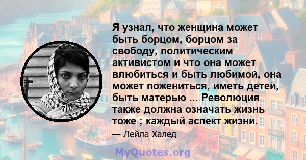 Я узнал, что женщина может быть борцом, борцом за свободу, политическим активистом и что она может влюбиться и быть любимой, она может пожениться, иметь детей, быть матерью ... Революция также должна означать жизнь тоже 