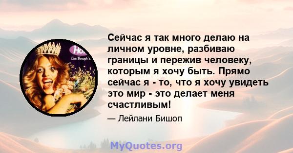 Сейчас я так много делаю на личном уровне, разбиваю границы и пережив человеку, которым я хочу быть. Прямо сейчас я - то, что я хочу увидеть это мир - это делает меня счастливым!