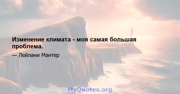 Изменение климата - моя самая большая проблема.