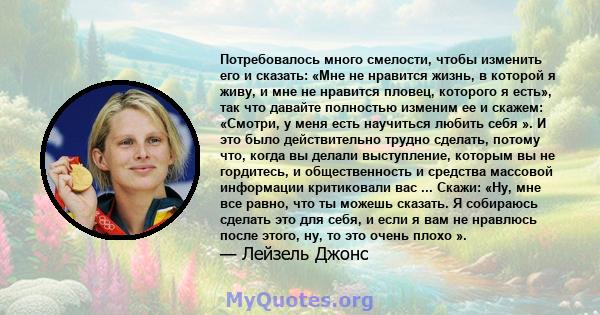 Потребовалось много смелости, чтобы изменить его и сказать: «Мне не нравится жизнь, в которой я живу, и мне не нравится пловец, которого я есть», так что давайте полностью изменим ее и скажем: «Смотри, у меня есть