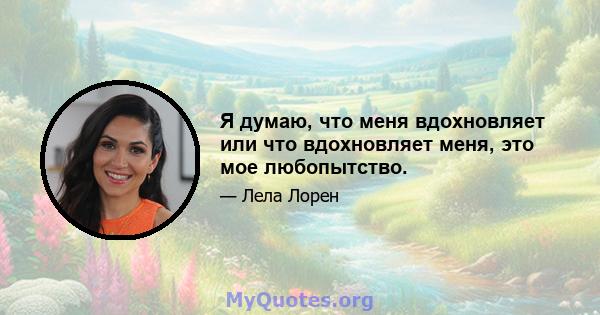 Я думаю, что меня вдохновляет или что вдохновляет меня, это мое любопытство.