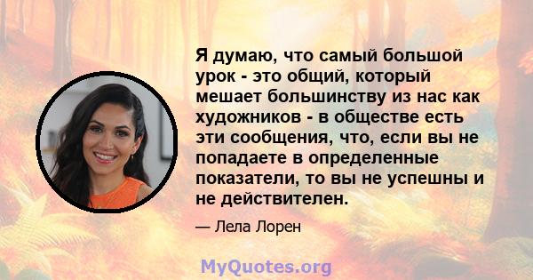 Я думаю, что самый большой урок - это общий, который мешает большинству из нас как художников - в обществе есть эти сообщения, что, если вы не попадаете в определенные показатели, то вы не успешны и не действителен.