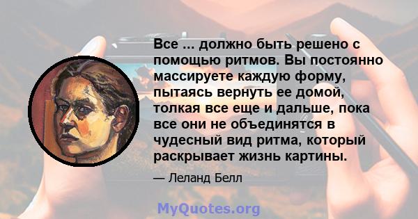 Все ... должно быть решено с помощью ритмов. Вы постоянно массируете каждую форму, пытаясь вернуть ее домой, толкая все еще и дальше, пока все они не объединятся в чудесный вид ритма, который раскрывает жизнь картины.