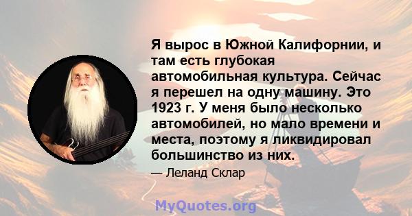 Я вырос в Южной Калифорнии, и там есть глубокая автомобильная культура. Сейчас я перешел на одну машину. Это 1923 г. У меня было несколько автомобилей, но мало времени и места, поэтому я ликвидировал большинство из них.