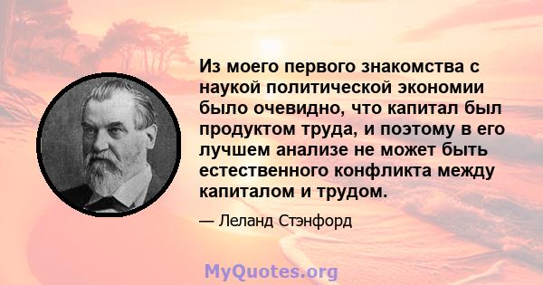 Из моего первого знакомства с наукой политической экономии было очевидно, что капитал был продуктом труда, и поэтому в его лучшем анализе не может быть естественного конфликта между капиталом и трудом.