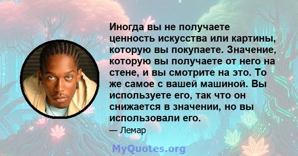 Иногда вы не получаете ценность искусства или картины, которую вы покупаете. Значение, которую вы получаете от него на стене, и вы смотрите на это. То же самое с вашей машиной. Вы используете его, так что он снижается в 