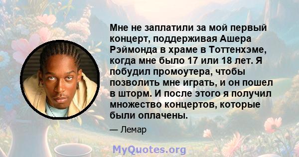 Мне не заплатили за мой первый концерт, поддерживая Ашера Рэймонда в храме в Тоттенхэме, когда мне было 17 или 18 лет. Я побудил промоутера, чтобы позволить мне играть, и он пошел в шторм. И после этого я получил