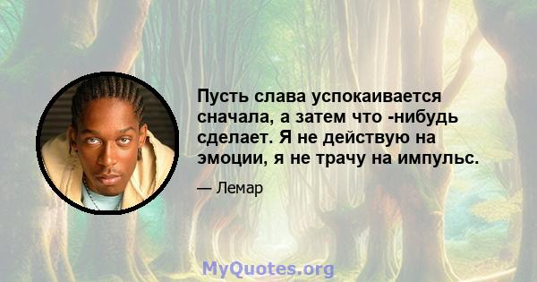 Пусть слава успокаивается сначала, а затем что -нибудь сделает. Я не действую на эмоции, я не трачу на импульс.