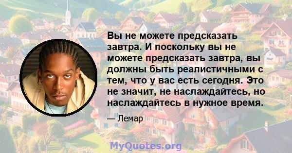 Вы не можете предсказать завтра. И поскольку вы не можете предсказать завтра, вы должны быть реалистичными с тем, что у вас есть сегодня. Это не значит, не наслаждайтесь, но наслаждайтесь в нужное время.