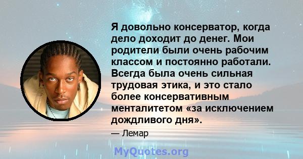 Я довольно консерватор, когда дело доходит до денег. Мои родители были очень рабочим классом и постоянно работали. Всегда была очень сильная трудовая этика, и это стало более консервативным менталитетом «за исключением