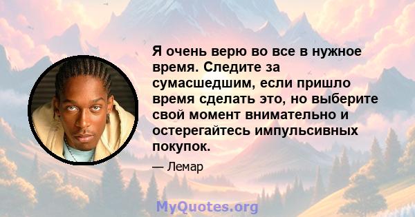 Я очень верю во все в нужное время. Следите за сумасшедшим, если пришло время сделать это, но выберите свой момент внимательно и остерегайтесь импульсивных покупок.