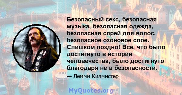 Безопасный секс, безопасная музыка, безопасная одежда, безопасная спрей для волос, безопасное озоновое слое. Слишком поздно! Все, что было достигнуто в истории человечества, было достигнуто благодаря не в безопасности.