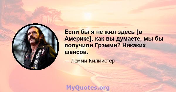 Если бы я не жил здесь [в Америке], как вы думаете, мы бы получили Грэмми? Никаких шансов.