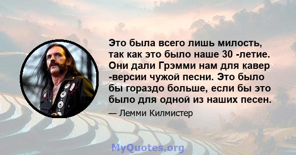 Это была всего лишь милость, так как это было наше 30 -летие. Они дали Грэмми нам для кавер -версии чужой песни. Это было бы гораздо больше, если бы это было для одной из наших песен.