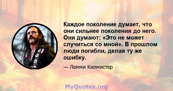 Каждое поколение думает, что они сильнее поколения до него. Они думают: «Это не может случиться со мной». В прошлом люди погибли, делая ту же ошибку.