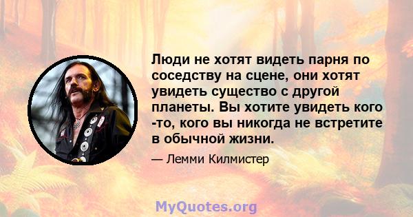 Люди не хотят видеть парня по соседству на сцене, они хотят увидеть существо с другой планеты. Вы хотите увидеть кого -то, кого вы никогда не встретите в обычной жизни.