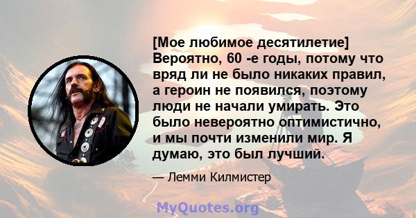 [Мое любимое десятилетие] Вероятно, 60 -е годы, потому что вряд ли не было никаких правил, а героин не появился, поэтому люди не начали умирать. Это было невероятно оптимистично, и мы почти изменили мир. Я думаю, это