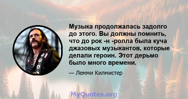 Музыка продолжалась задолго до этого. Вы должны помнить, что до рок -н -ролла была куча джазовых музыкантов, которые делали героин. Этот дерьмо было много времени.