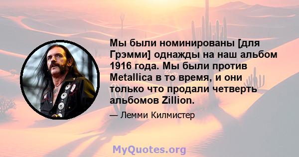 Мы были номинированы [для Грэмми] однажды на наш альбом 1916 года. Мы были против Metallica в то время, и они только что продали четверть альбомов Zillion.