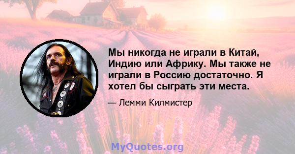 Мы никогда не играли в Китай, Индию или Африку. Мы также не играли в Россию достаточно. Я хотел бы сыграть эти места.