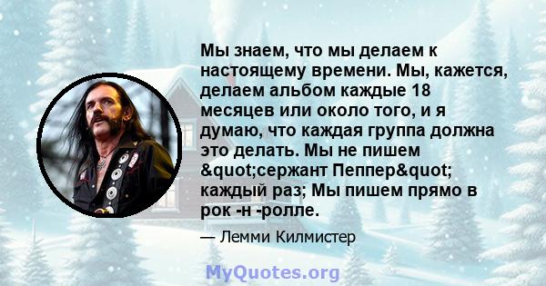 Мы знаем, что мы делаем к настоящему времени. Мы, кажется, делаем альбом каждые 18 месяцев или около того, и я думаю, что каждая группа должна это делать. Мы не пишем "сержант Пеппер" каждый раз; Мы пишем