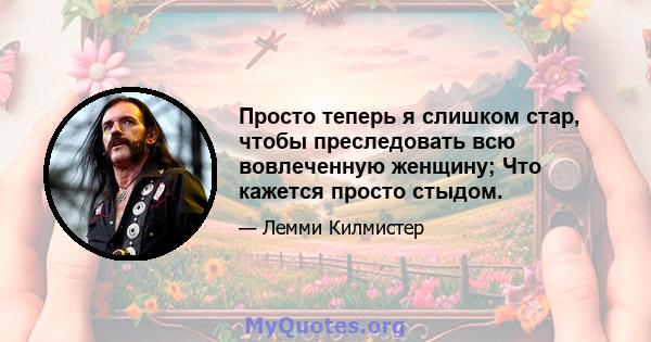 Просто теперь я слишком стар, чтобы преследовать всю вовлеченную женщину; Что кажется просто стыдом.