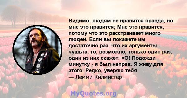 Видимо, людям не нравится правда, но мне это нравится; Мне это нравится, потому что это расстраивает много людей. Если вы покажете им достаточно раз, что их аргументы - чушьта, то, возможно, только один раз, один из них 