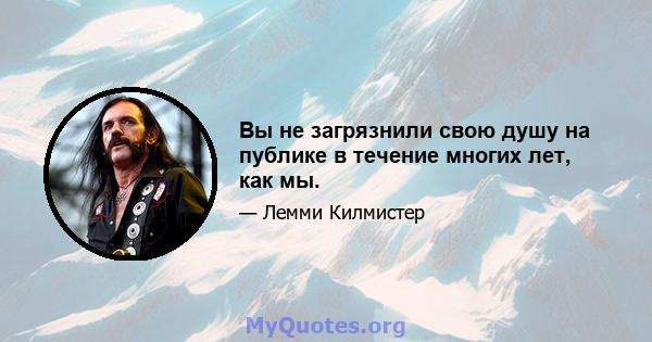 Вы не загрязнили свою душу на публике в течение многих лет, как мы.