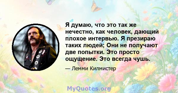 Я думаю, что это так же нечестно, как человек, дающий плохое интервью. Я презираю таких людей; Они не получают две попытки. Это просто ощущение. Это всегда чушь.