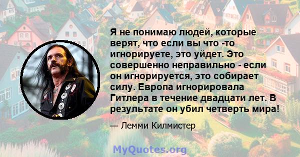 Я не понимаю людей, которые верят, что если вы что -то игнорируете, это уйдет. Это совершенно неправильно - если он игнорируется, это собирает силу. Европа игнорировала Гитлера в течение двадцати лет. В результате он