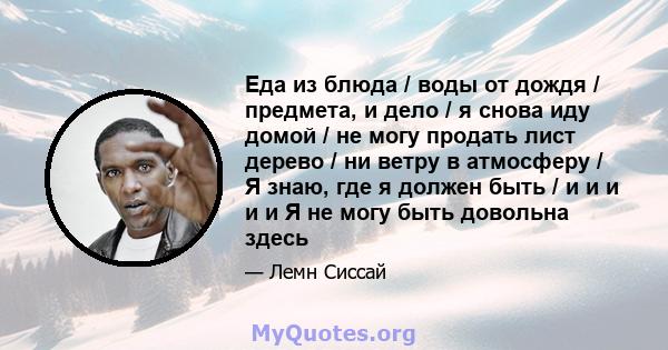 Еда из блюда / воды от дождя / предмета, и дело / я снова иду домой / не могу продать лист дерево / ни ветру в атмосферу / Я знаю, где я должен быть / и и и и и Я не могу быть довольна здесь