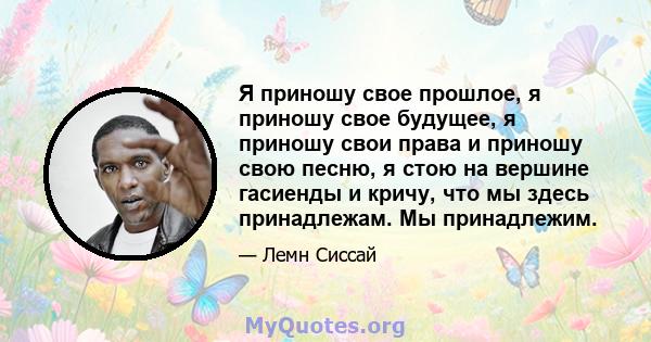 Я приношу свое прошлое, я приношу свое будущее, я приношу свои права и приношу свою песню, я стою на вершине гасиенды и кричу, что мы здесь принадлежам. Мы принадлежим.