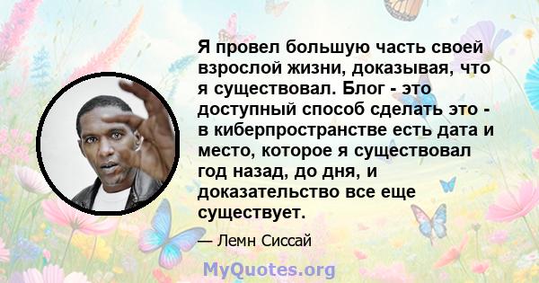 Я провел большую часть своей взрослой жизни, доказывая, что я существовал. Блог - это доступный способ сделать это - в киберпространстве есть дата и место, которое я существовал год назад, до дня, и доказательство все