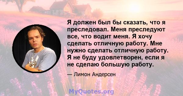 Я должен был бы сказать, что я преследовал. Меня преследуют все, что водит меня. Я хочу сделать отличную работу. Мне нужно сделать отличную работу. Я не буду удовлетворен, если я не сделаю большую работу.