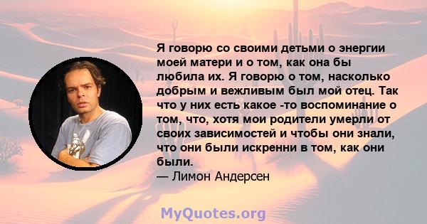 Я говорю со своими детьми о энергии моей матери и о том, как она бы любила их. Я говорю о том, насколько добрым и вежливым был мой отец. Так что у них есть какое -то воспоминание о том, что, хотя мои родители умерли от