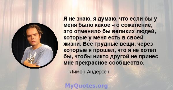 Я не знаю, я думаю, что если бы у меня было какое -то сожаление, это отменило бы великих людей, которые у меня есть в своей жизни. Все трудные вещи, через которые я прошел, что я не хотел бы, чтобы никто другой не