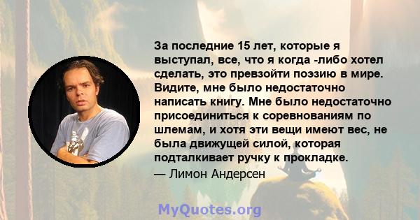 За последние 15 лет, которые я выступал, все, что я когда -либо хотел сделать, это превзойти поэзию в мире. Видите, мне было недостаточно написать книгу. Мне было недостаточно присоединиться к соревнованиям по шлемам, и 